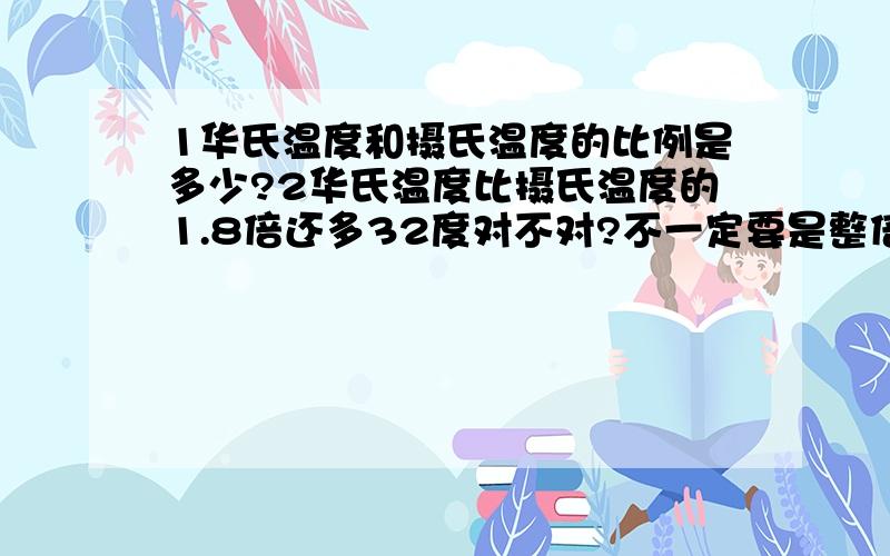 1华氏温度和摄氏温度的比例是多少?2华氏温度比摄氏温度的1.8倍还多32度对不对?不一定要是整倍数.可以是他的几倍还多多少度.