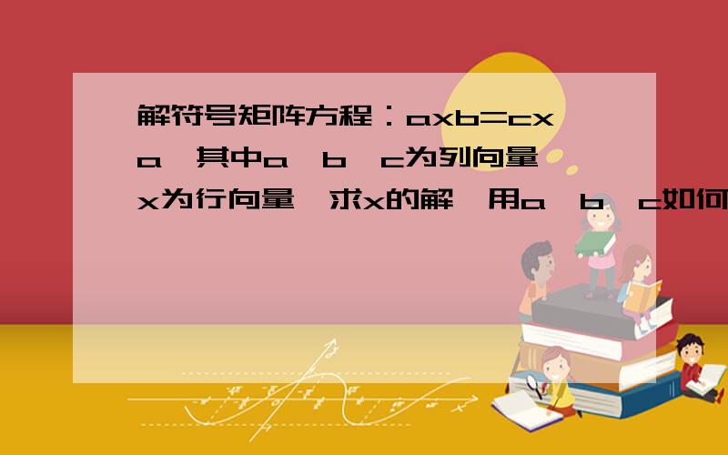 解符号矩阵方程：axb=cxa,其中a,b,c为列向量,x为行向量,求x的解,用a,b,c如何表示,或者MATLAB如何求解该符号方程