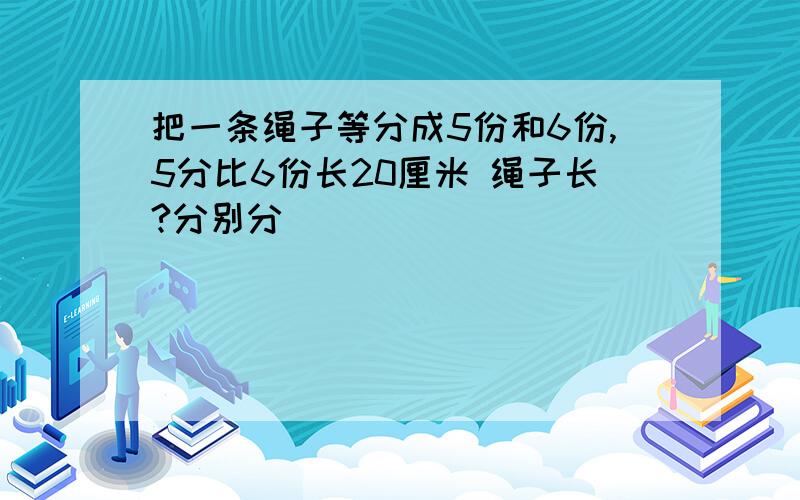 把一条绳子等分成5份和6份,5分比6份长20厘米 绳子长?分别分