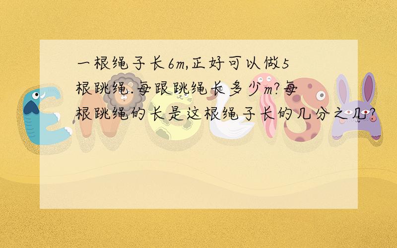 一根绳子长6m,正好可以做5根跳绳.每跟跳绳长多少m?每根跳绳的长是这根绳子长的几分之几?