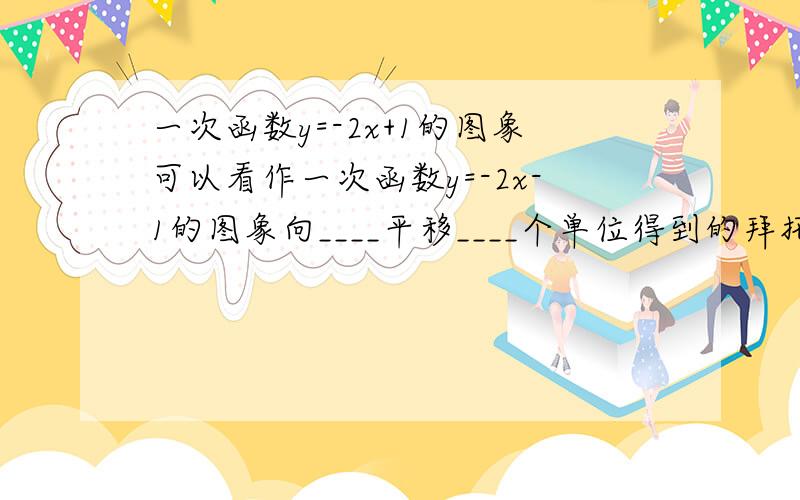 一次函数y=-2x+1的图象可以看作一次函数y=-2x-1的图象向____平移____个单位得到的拜托各位大神