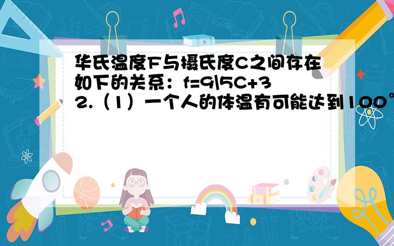 华氏温度F与摄氏度C之间存在如下的关系：f=9\5C+32.（1）一个人的体温有可能达到100°F吗?（2）如果某地早晨的温度为5°C,那么此地早晨的华氏温度是多少度?（3）若当地某一时刻的温度为68°F,