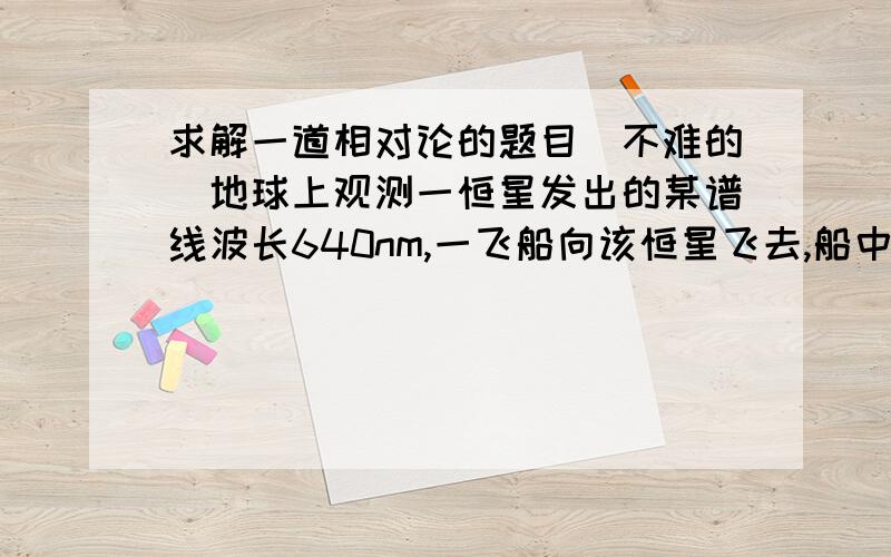 求解一道相对论的题目（不难的）地球上观测一恒星发出的某谱线波长640nm,一飞船向该恒星飞去,船中宇航员观测到谱线波长480nm,假设该恒星相对于地球的速度远小于真空中的光速,求飞船相