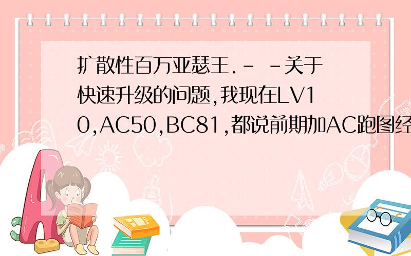 扩散性百万亚瑟王.- -关于快速升级的问题,我现在LV10,AC50,BC81,都说前期加AC跑图经验多,可我觉得没BC刷怪打不过,于是很迷茫...刷怪爆出的卡牌咋、办、呐~求神大人解释并以理相告...好人一生