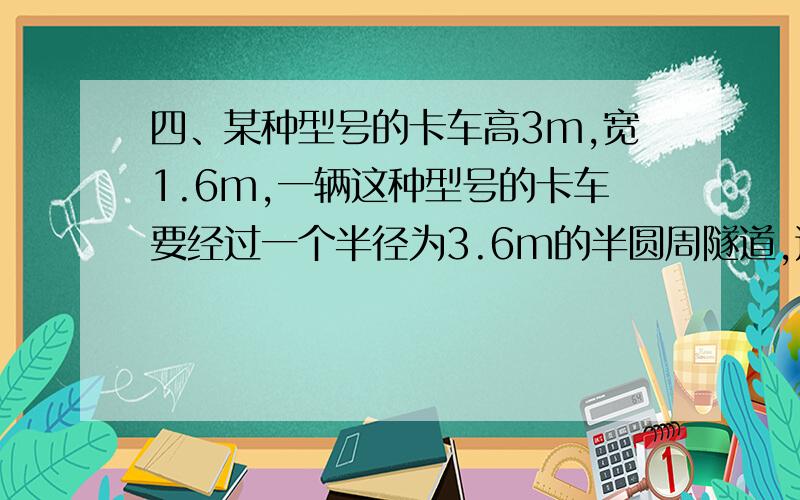 四、某种型号的卡车高3m,宽1.6m,一辆这种型号的卡车要经过一个半径为3.6m的半圆周隧道,这辆卡车能否顺利通过此隧道吗?对你的判断说明理由.如果要使两辆并行的这种型号的卡车都能通过,那