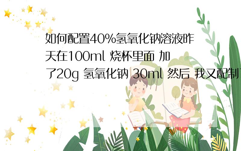 如何配置40%氢氧化钠溶液昨天在100ml 烧杯里面 加了20g 氢氧化钠 30ml 然后 我又配制了一次 是加入氢氧化钠20g，然后在烧杯中用少量水溶解，然后加入到50ml容量瓶中定容到50ml，这样也对吗 哪