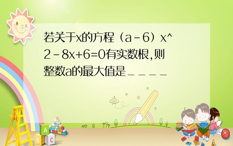 若关于x的方程（a-6）x^2-8x+6=0有实数根,则整数a的最大值是____