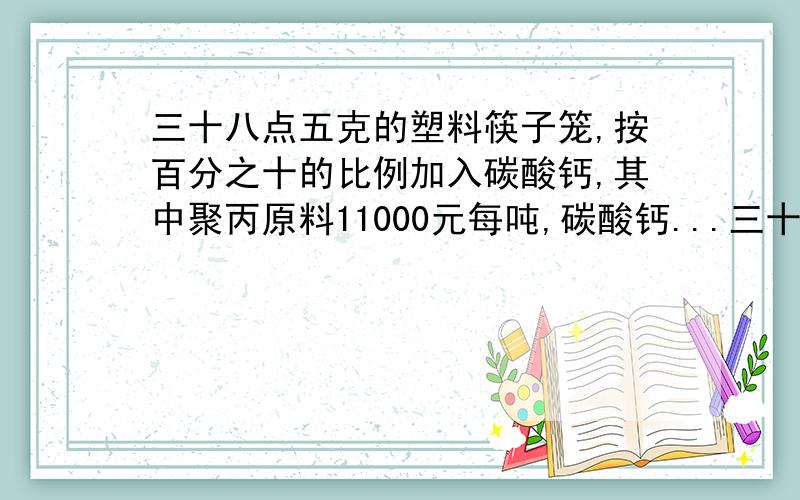 三十八点五克的塑料筷子笼,按百分之十的比例加入碳酸钙,其中聚丙原料11000元每吨,碳酸钙...三十八点五克的塑料筷子笼,按百分之十的比例加入碳酸钙,其中聚丙原料11000元每吨,碳酸钙每吨350