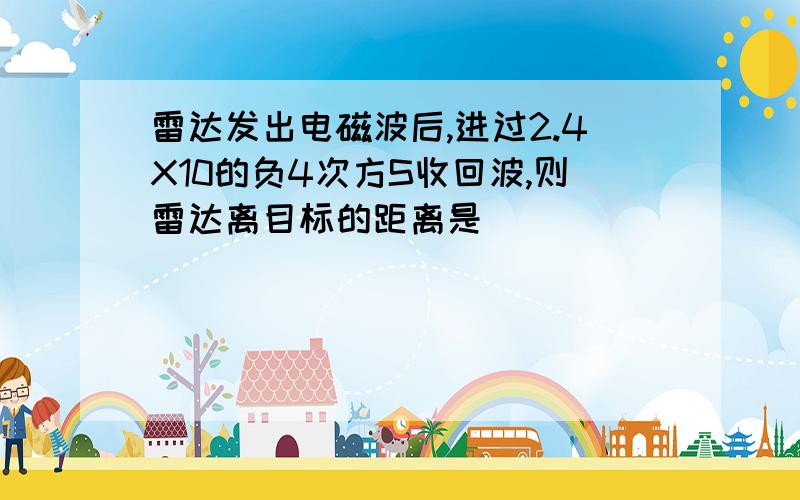 雷达发出电磁波后,进过2.4X10的负4次方S收回波,则雷达离目标的距离是