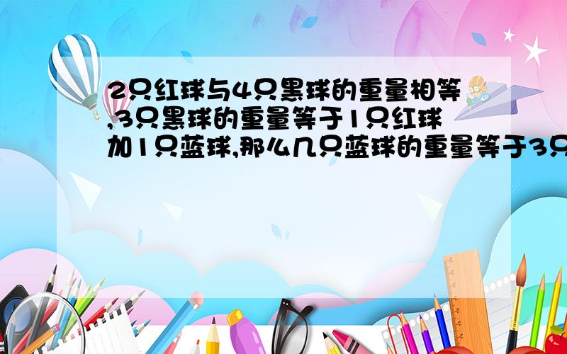 2只红球与4只黑球的重量相等,3只黑球的重量等于1只红球加1只蓝球,那么几只蓝球的重量等于3只红球加4只黑球?