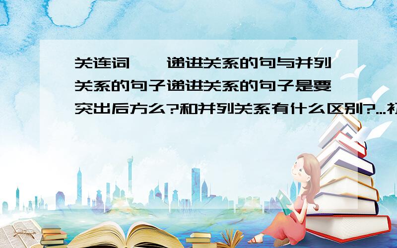 关连词——递进关系的句与并列关系的句子递进关系的句子是要突出后方么?和并列关系有什么区别?...初学,不懂,见笑.