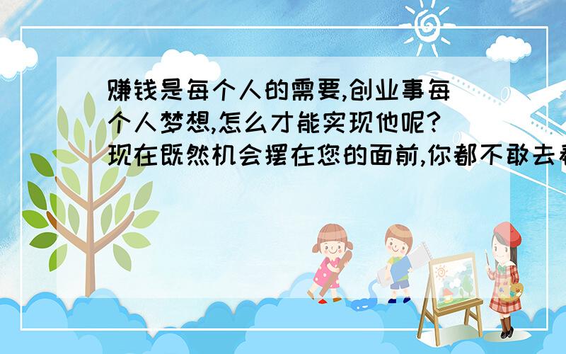 赚钱是每个人的需要,创业事每个人梦想,怎么才能实现他呢?现在既然机会摆在您的面前,你都不敢去看去观察去思考,这样的人是实现不了梦想的,只有有胆有识的朋友才会看到机会,抢占先机,