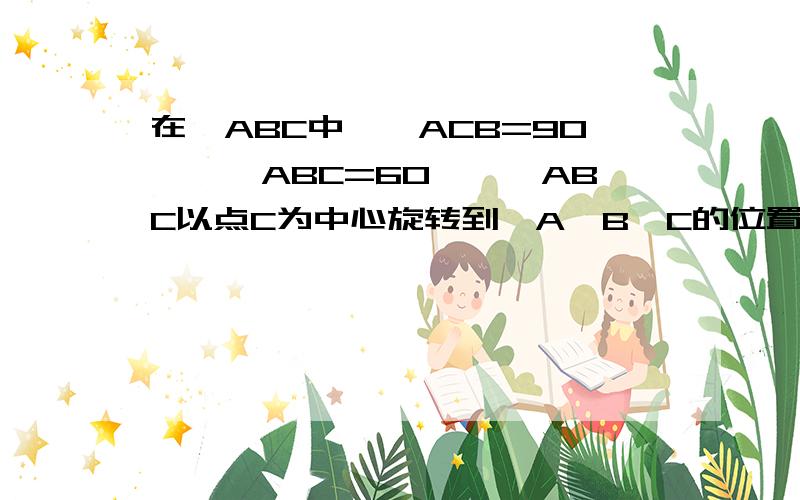 在△ABC中,∠ACB=90°,∠ABC=60°,△ABC以点C为中心旋转到△A′B′C的位置,使点B落在斜边A′B′上,A′C与AB相交与点D,试确定∠BDC的度数.