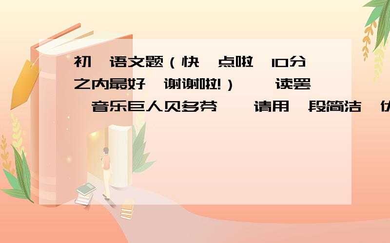 初一语文题（快一点啦,10分之内最好,谢谢啦!）一、读罢《音乐巨人贝多芬》,请用一段简洁、优美的文字叙述自己的感受（200字左右）二、一枝从污泥里长出的夏荷,竟开出雪一样洁白纯净的