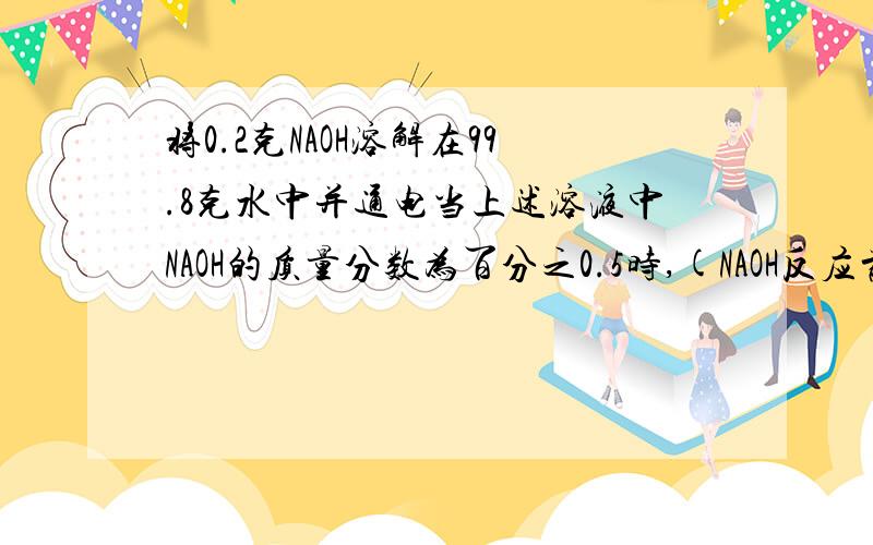 将0.2克NAOH溶解在99.8克水中并通电当上述溶液中NAOH的质量分数为百分之0.5时,(NAOH反应前后质量性质不变求:有多少克水被电解?