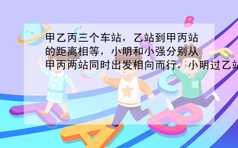 甲乙丙三个车站，乙站到甲丙站的距离相等，小明和小强分别从甲丙两站同时出发相向而行，小明过乙站100米后与小强相遇，然后两人继续向前，小明走到丙站立即返回。经过乙站后300米又