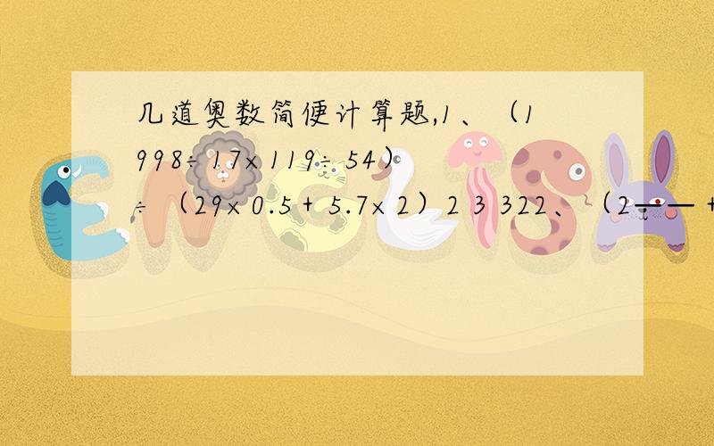 几道奥数简便计算题,1、（1998÷17×119÷54）÷（29×0.5＋5.7×2）2 3 322、（2——＋□）÷3——－0.4=—— □=（）3 4 451 53、16.8×［（2.4＋——）÷1.12－1——］3 61 14、8.4×［（1.2＋3——）÷3.4－—