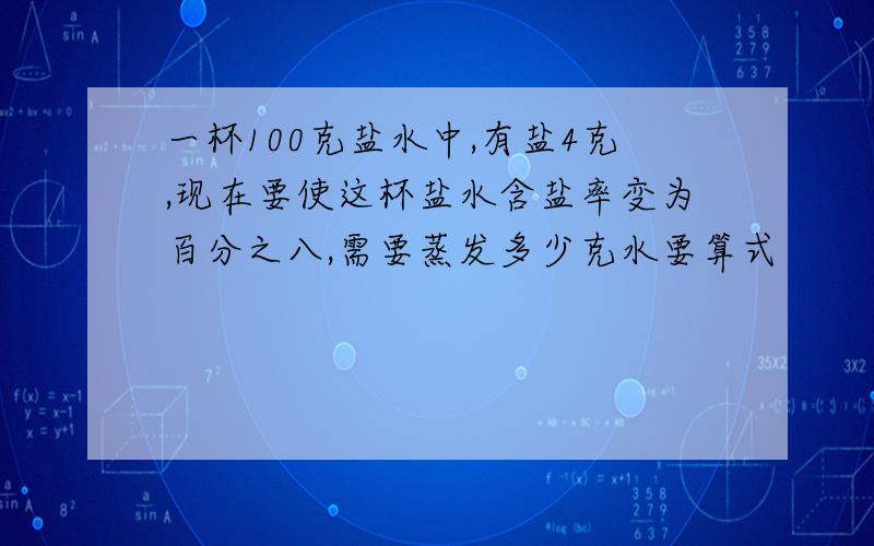 一杯100克盐水中,有盐4克,现在要使这杯盐水含盐率变为百分之八,需要蒸发多少克水要算式