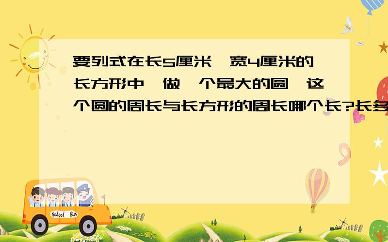 要列式在长5厘米,宽4厘米的长方形中,做一个最大的圆,这个圆的周长与长方形的周长哪个长?长多少厘米?从一块边长是4分米的正方形铁皮下剪一个最大的圆.剩下的铁皮的面积是多少?