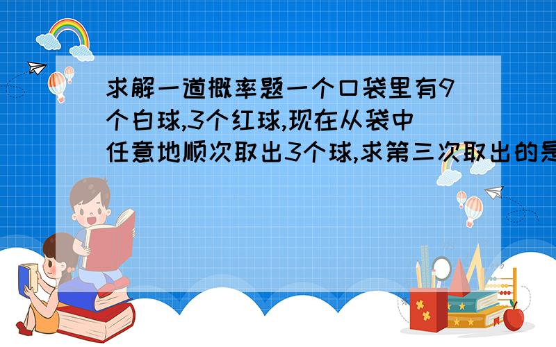 求解一道概率题一个口袋里有9个白球,3个红球,现在从袋中任意地顺次取出3个球,求第三次取出的是白球的概率?（希望能有计算过程,