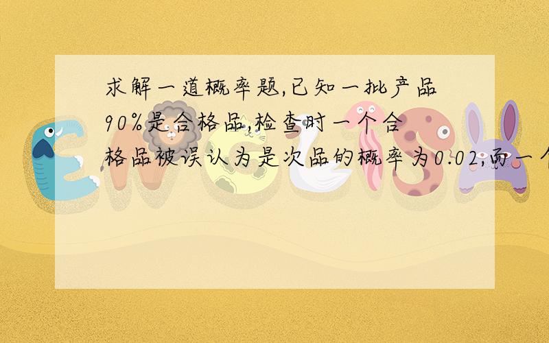 求解一道概率题,已知一批产品90%是合格品,检查时一个合格品被误认为是次品的概率为0.02,而一个次品被误认为是合格品的概率是0.05,求检查一个产品被认为是合格品的概率.