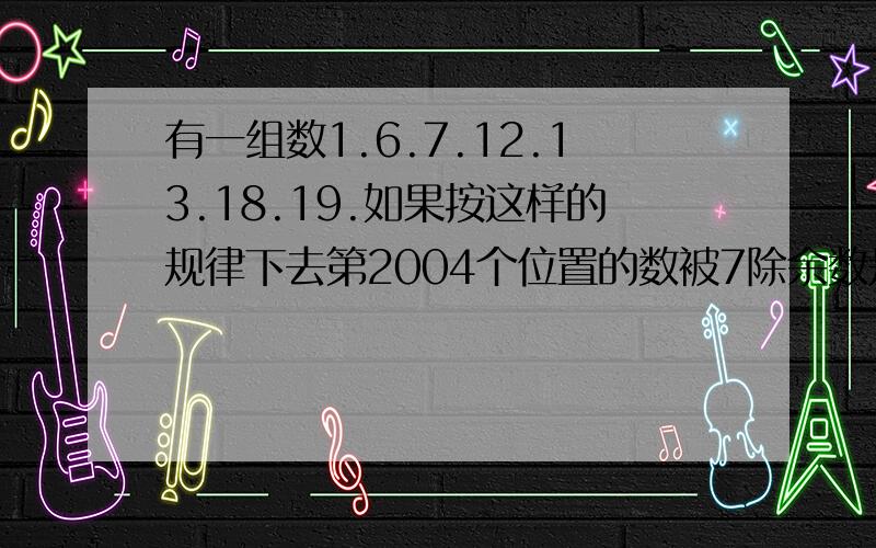 有一组数1.6.7.12.13.18.19.如果按这样的规律下去第2004个位置的数被7除余数是多少如题