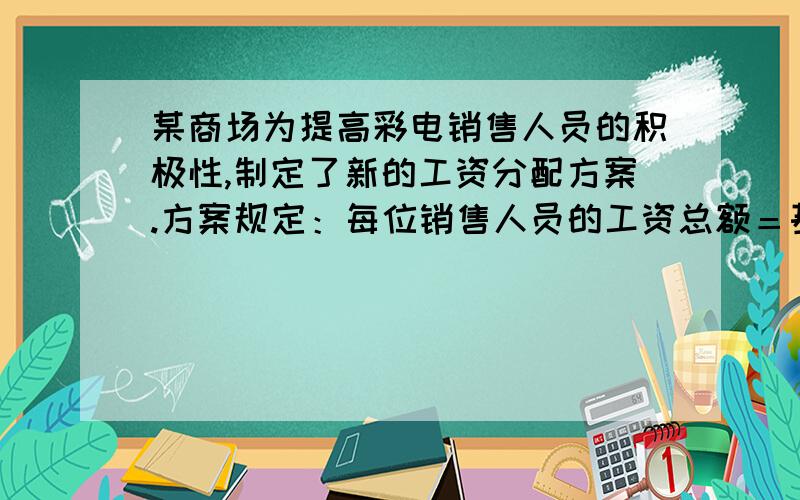 某商场为提高彩电销售人员的积极性,制定了新的工资分配方案.方案规定：每位销售人员的工资总额＝基本工资＋奖励工资.每位销售人员的月销售定额为10000元,在销售定额内,得基本工资200元