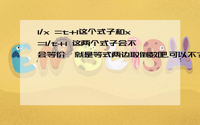 1/x =t+1这个式子和x=1/t+1 这两个式子会不会等价,就是等式两边取倒数吧.可以不?