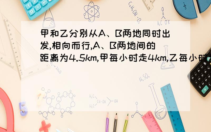 甲和乙分别从A、B两地同时出发,相向而行,A、B两地间的距离为4.5km,甲每小时走4km,乙每小时走5km,如果甲带一只狗同时出发,狗以每小时8km的速度向乙奔去,遇到乙后又回头向甲奔去,遇到甲后又