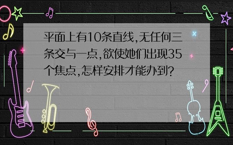 平面上有10条直线,无任何三条交与一点,欲使她们出现35个焦点,怎样安排才能办到?