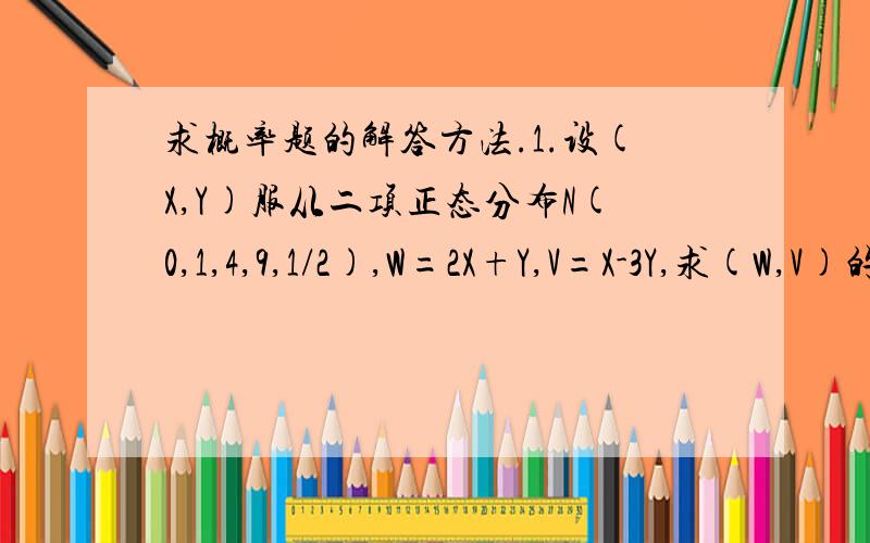 求概率题的解答方法.1.设(X,Y)服从二项正态分布N(0,1,4,9,1/2),W=2X+Y,V=X-3Y,求(W,V)的联合分布及E（WV),越详细越好.2.若X~N(3,1),估计P(|X-3|>2)