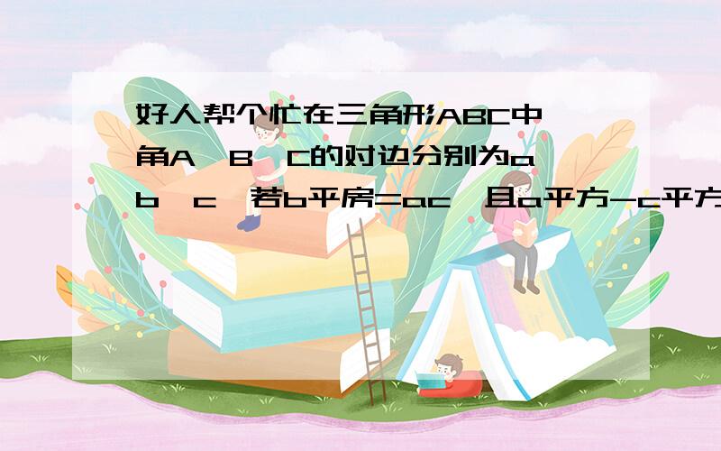 好人帮个忙在三角形ABC中,角A、B、C的对边分别为a、b、c,若b平房=ac,且a平方-c平方=ac-bc,求角A的大小及bsinB/c的值 我没分了,下次刷了一定补