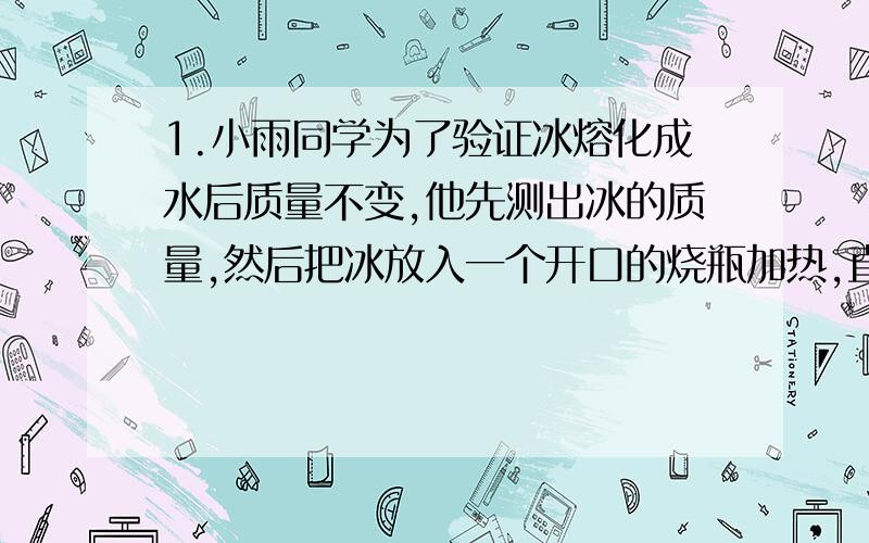 1.小雨同学为了验证冰熔化成水后质量不变,他先测出冰的质量,然后把冰放入一个开口的烧瓶加热,直到水沸腾了,他才去测水的质量,可是测量的结果表明水的质量减少了,你能找出质量减少的