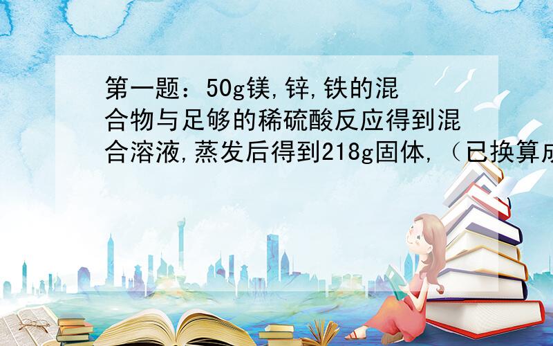 第一题：50g镁,锌,铁的混合物与足够的稀硫酸反应得到混合溶液,蒸发后得到218g固体,（已换算成无水硫酸盐）.反应生成氢气的质量是?第二题：向4只装有质量和质量分数均相同的稀硫酸试管