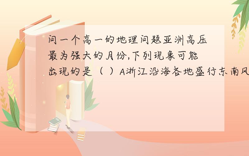 问一个高一的地理问题亚洲高压最为强大的月份,下列现象可能出现的是（ ）A浙江沿海各地盛行东南风  B长江中下游可能遭寒潮袭击C长江中下游地区持续伏旱D我国西南地区受西南季风影响