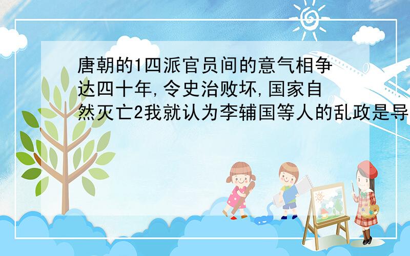 唐朝的1四派官员间的意气相争达四十年,令史治败坏,国家自然灭亡2我就认为李辅国等人的乱政是导致唐代灭亡原因,他们掌握府兵,一直擅权,败坏朝政3假如没有民变破坏江南地区,唐就不会灭