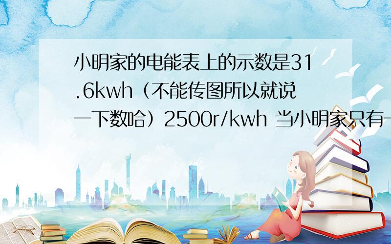 小明家的电能表上的示数是31.6kwh（不能传图所以就说一下数哈）2500r/kwh 当小明家只有一盏电灯工作时,3分钟内转盘正好转过5圈 ,则该灯泡消耗的电能是（）J 再问一道数学分式方程题 （我没