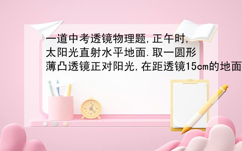 一道中考透镜物理题,正午时,太阳光直射水平地面.取一圆形薄凸透镜正对阳光,在距透镜15cm的地面上得到一个光斑,其直径是透镜直径的一半.若将透镜向上移动少许,光斑变大.透镜的焦距是：A