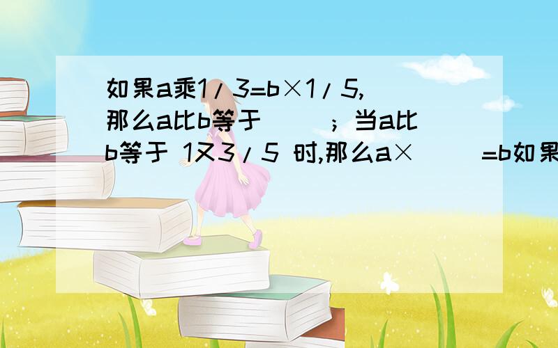 如果a乘1/3=b×1/5,那么a比b等于（ ）；当a比b等于 1又3/5 时,那么a×（ ）=b如果a乘1/3=b×1/5,那么a比b等于（ ）；当a比b等于 1又3/5 时,那么a×（ ）=b×（） 图片上的23题（最上面的那道）