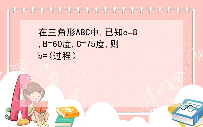 在三角形ABC中,已知c=8,B=60度,C=75度,则b=(过程）