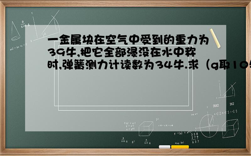 一金属块在空气中受到的重力为39牛,把它全部浸没在水中称时,弹簧测力计读数为34牛.求（g取10牛/千克）（1）该金属块受到水对它的浮力（2）该金属块的体积（3）该金属块的密度