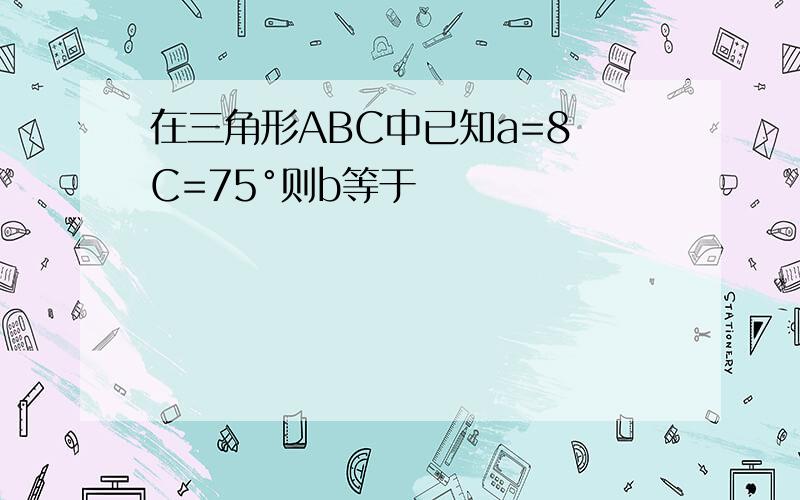 在三角形ABC中已知a=8 C=75°则b等于