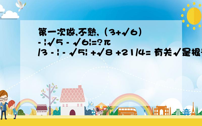 第一次做,不熟,（3+√6）- |√5 - √6|=?π/3 - | - √5| +√8 +21/4= 有关√是根号π/3 - | - √5| +√8 +21/4= (精确到0.01