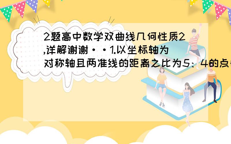 2题高中数学双曲线几何性质2,详解谢谢··1.以坐标轴为对称轴且两准线的距离之比为5：4的点的轨迹方程为?2.在双曲线 x平方/16 － y平方/9=1 上求一点P,使它到左焦点的距离是它到右焦点的距