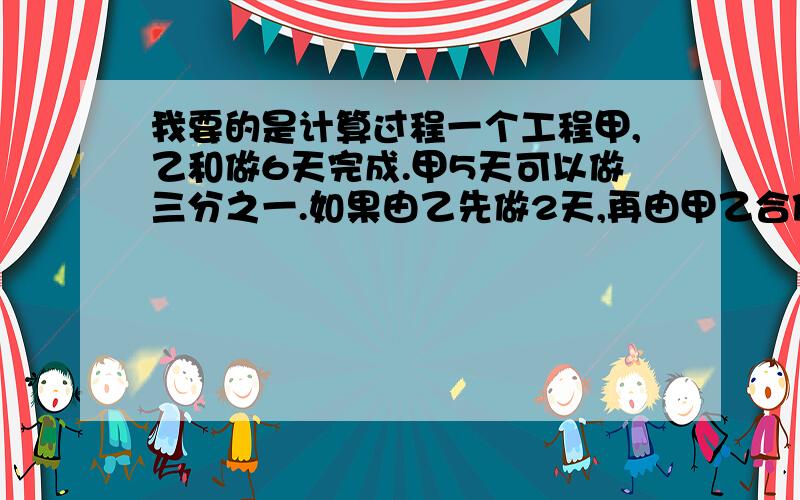 我要的是计算过程一个工程甲,乙和做6天完成.甲5天可以做三分之一.如果由乙先做2天,再由甲乙合做多少天可以完成?