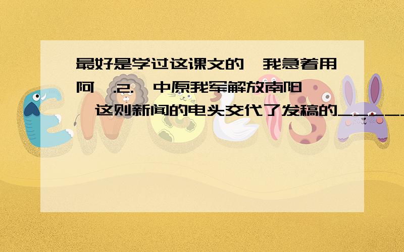 最好是学过这课文的,我急着用阿,.2.《中原我军解放南阳》这则新闻的电头交代了发稿的_______、_______、_______.四、阅读《人民解放军百万大军横渡长江》,回答下列问题 .2.找出这则消息的导