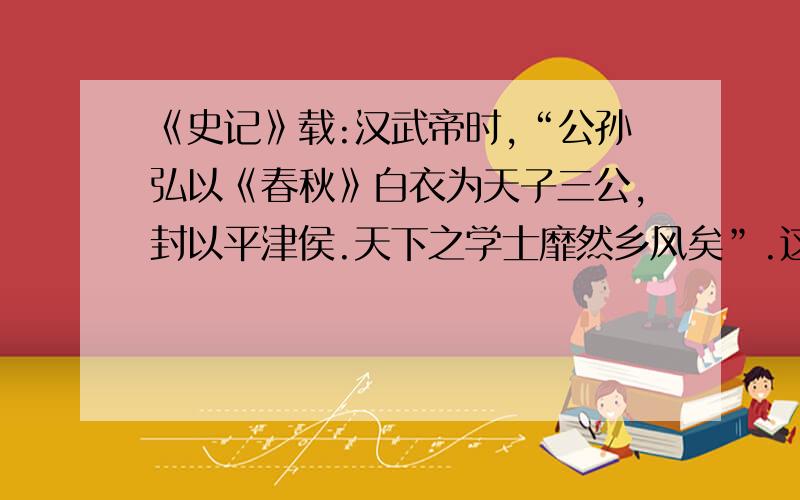 《史记》载:汉武帝时,“公孙弘以《春秋》白衣为天子三公,封以平津侯.天下之学士靡然乡风矣”.这主要表明?A.汉武帝广泛吸纳人才 B.平民将相大量涌现C.儒学在民间开始兴起 D.儒学地位显著