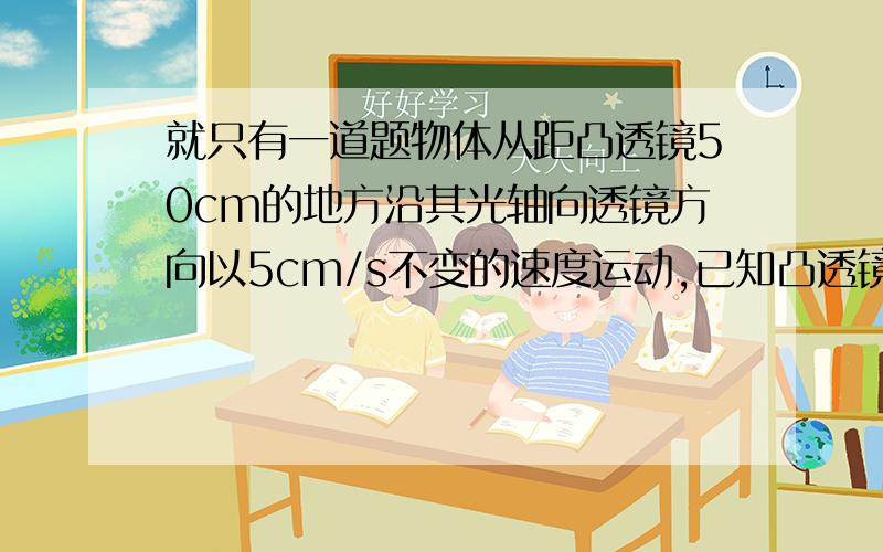 就只有一道题物体从距凸透镜50cm的地方沿其光轴向透镜方向以5cm/s不变的速度运动,已知凸透镜焦距f＝12cm,关于物体经凸透镜所成的像,下列说法不正确的是（ ）　　A．在t＝2s时,成正立放大