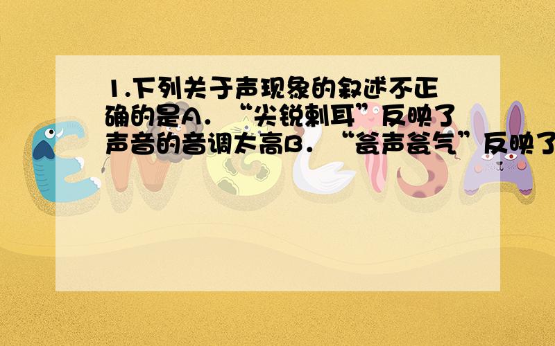 1.下列关于声现象的叙述不正确的是A．“尖锐剌耳”反映了声音的音调太高B．“瓮声瓮气”反映了声音的响度太大 C．“震耳欲聋”反映了声音的响度很大D．“一闻其声,便知其人”依据了