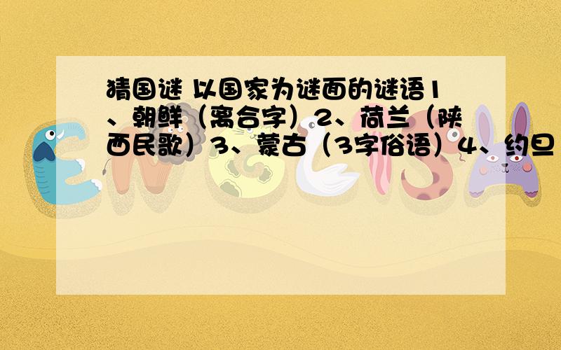 猜国谜 以国家为谜面的谜语1、朝鲜（离合字）2、荷兰（陕西民歌）3、蒙古（3字俗语）4、约旦（会议用语）5、塞舌尔（纺织品）6、古巴（中华老字号）7、俄罗斯（网络用语）8、以色列（